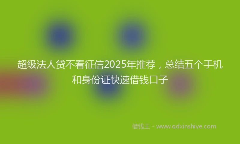超级法人贷不看征信2025年推荐，总结五个手机和身份证快速借钱口子