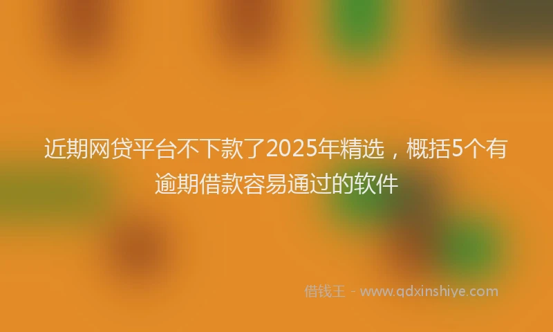 近期网贷平台不下款了2025年精选，概括5个有逾期借款容易通过的软件