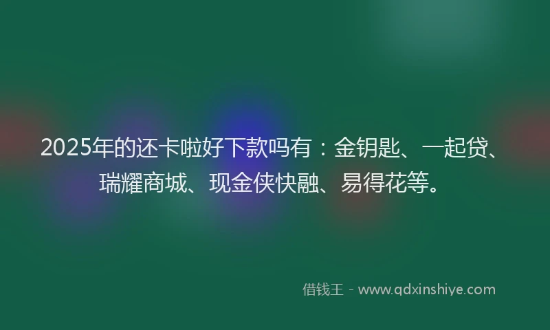 2025年的还卡啦好下款吗有：金钥匙、一起贷、瑞耀商城、现金侠快融、易得花等。