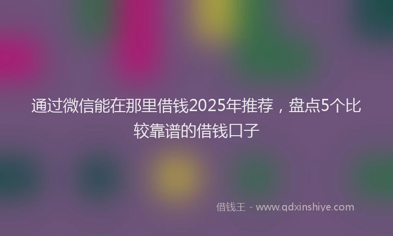 通过微信能在那里借钱2025年推荐，盘点5个比较靠谱的借钱口子