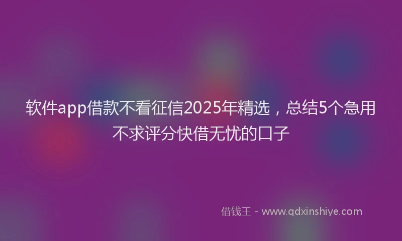 软件app借款不看征信2025年精选，总结5个急用不求评分快借无忧的口子