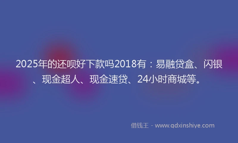 2025年的还呗好下款吗2018有：易融贷盒、闪银、现金超人、现金速贷、24小时商城等。