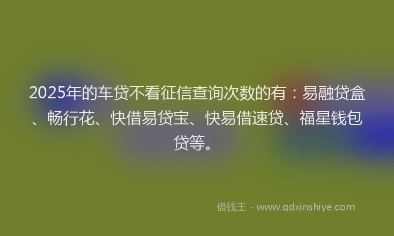 2025年的车贷不看征信查询次数的有：易融贷盒、畅行花、快借易贷宝、快易借速贷、福星钱包贷等。