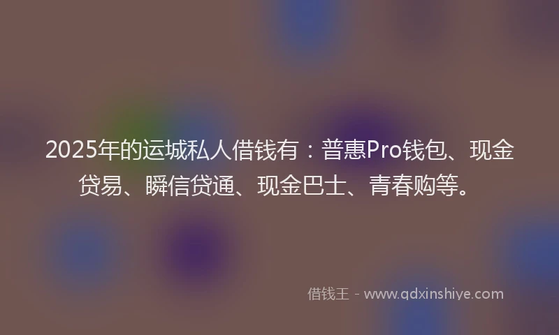 2025年的运城私人借钱有：普惠Pro钱包、现金贷易、瞬信贷通、现金巴士、青春购等。