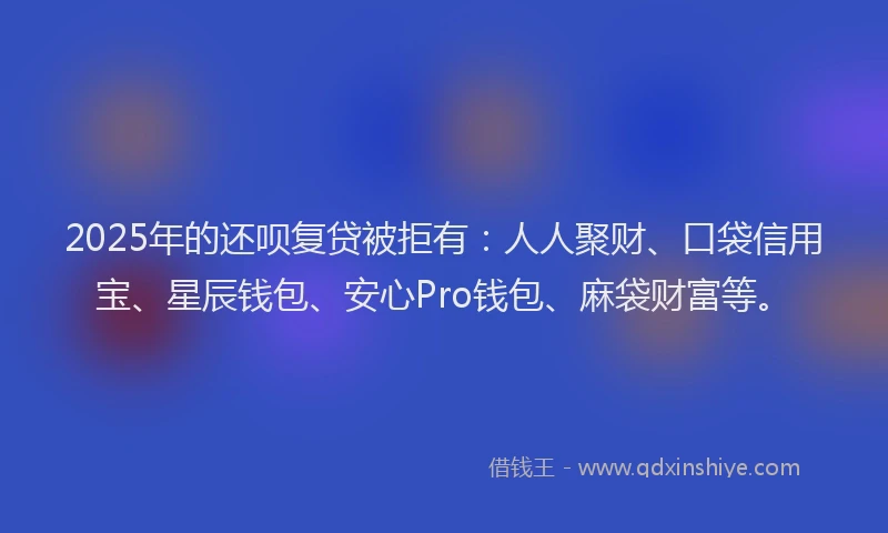 2025年的还呗复贷被拒有：人人聚财、口袋信用宝、星辰钱包、安心Pro钱包、麻袋财富等。