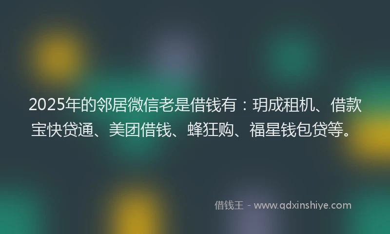 2025年的邻居微信老是借钱有：玥成租机、借款宝快贷通、美团借钱、蜂狂购、福星钱包贷等。