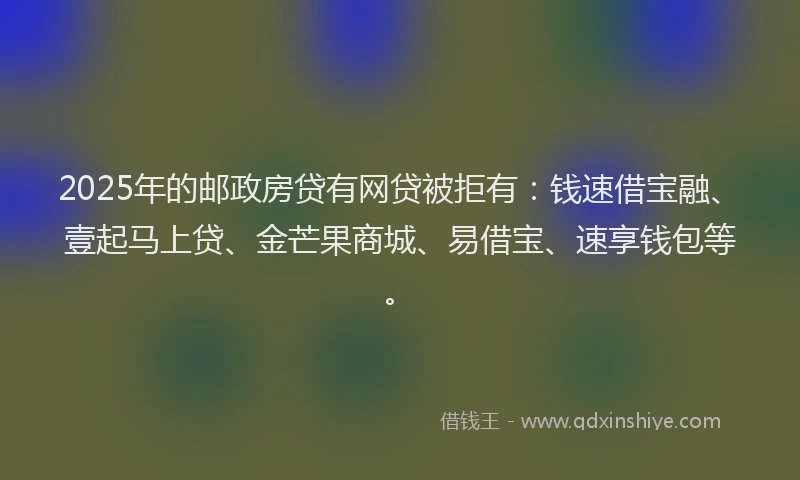 2025年的邮政房贷有网贷被拒有：钱速借宝融、壹起马上贷、金芒果商城、易借宝、速享钱包等。