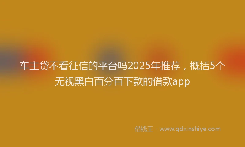 车主贷不看征信的平台吗2025年推荐，概括5个无视黑白百分百下款的借款app