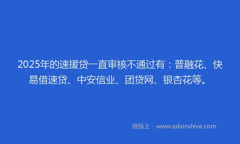 2025年的速援贷一直审核不通过有：普融花、快易借速贷、中安信业、团贷网、银杏花等。