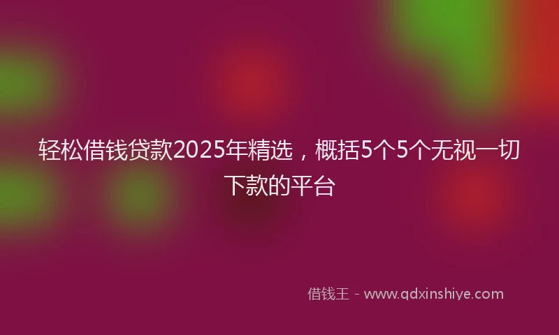 轻松借钱贷款2025年精选，概括5个5个无视一切下款的平台