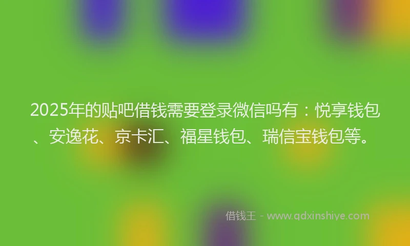 2025年的贴吧借钱需要登录微信吗有：悦享钱包、安逸花、京卡汇、福星钱包、瑞信宝钱包等。