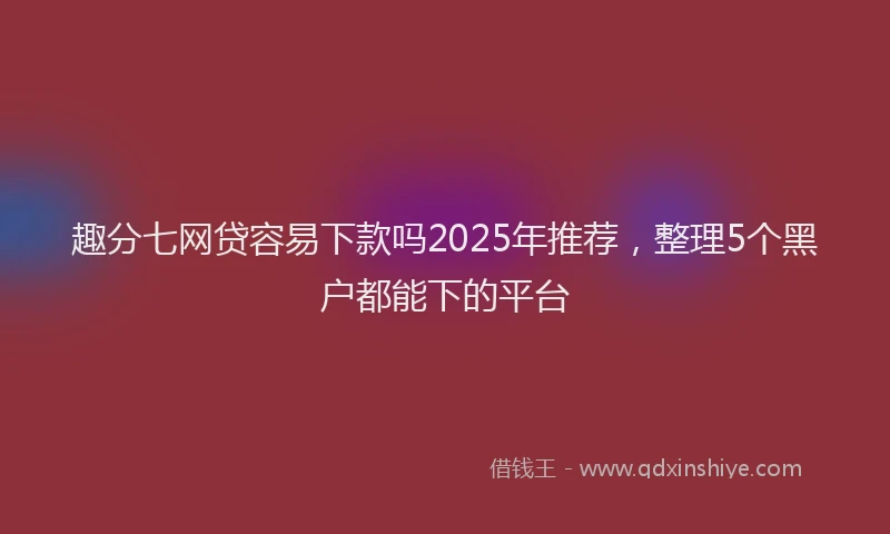 趣分七网贷容易下款吗2025年推荐，整理5个黑户都能下的平台