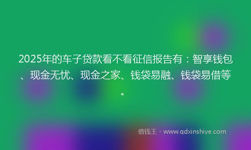 2025年的车子贷款看不看征信报告有：智享钱包、现金无忧、现金之家、钱袋易融、钱袋易借等。