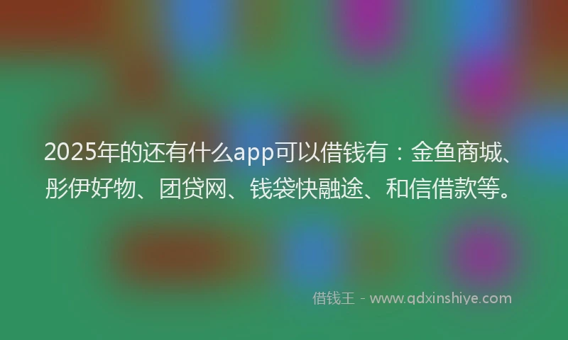 2025年的还有什么app可以借钱有：金鱼商城、彤伊好物、团贷网、钱袋快融途、和信借款等。