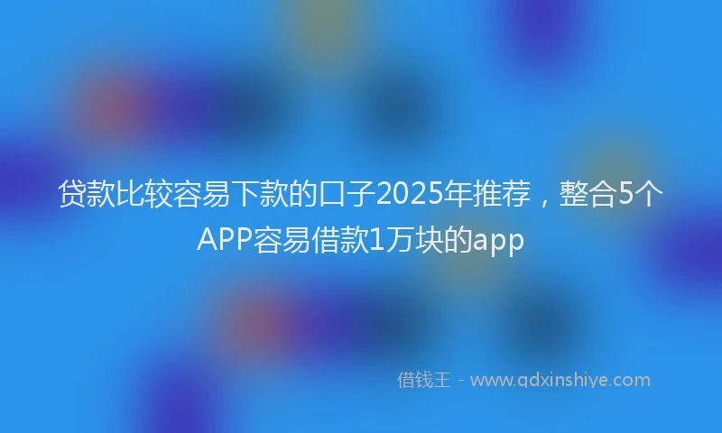 贷款比较容易下款的口子2025年推荐，整合5个APP容易借款1万块的app