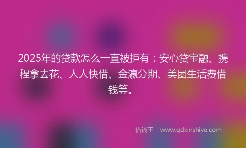 2025年的贷款怎么一直被拒有：安心贷宝融、携程拿去花、人人快借、金瀛分期、美团生活费借钱等。