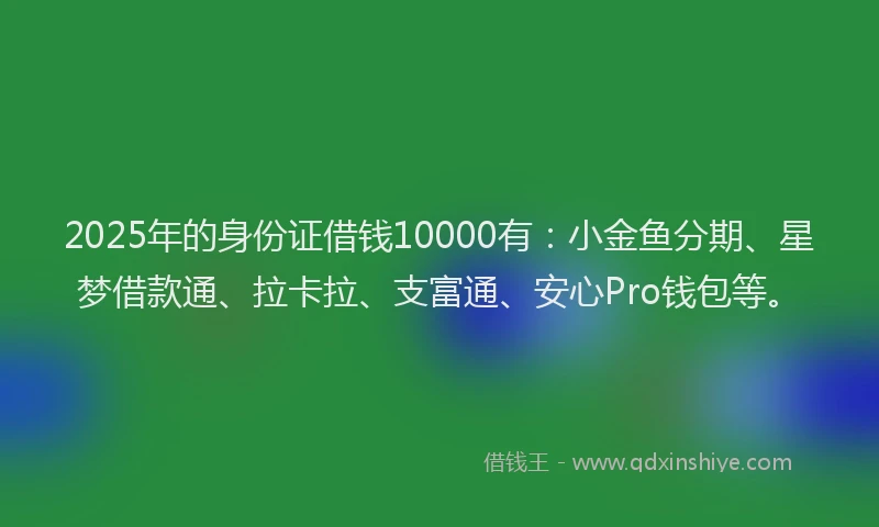 2025年的身份证借钱10000有：小金鱼分期、星梦借款通、拉卡拉、支富通、安心Pro钱包等。