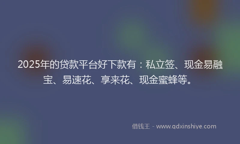 2025年的贷款平台好下款有：私立签、现金易融宝、易速花、享来花、现金蜜蜂等。
