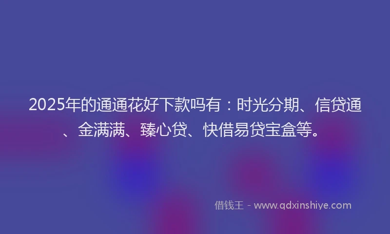 2025年的通通花好下款吗有：时光分期、信贷通、金满满、臻心贷、快借易贷宝盒等。