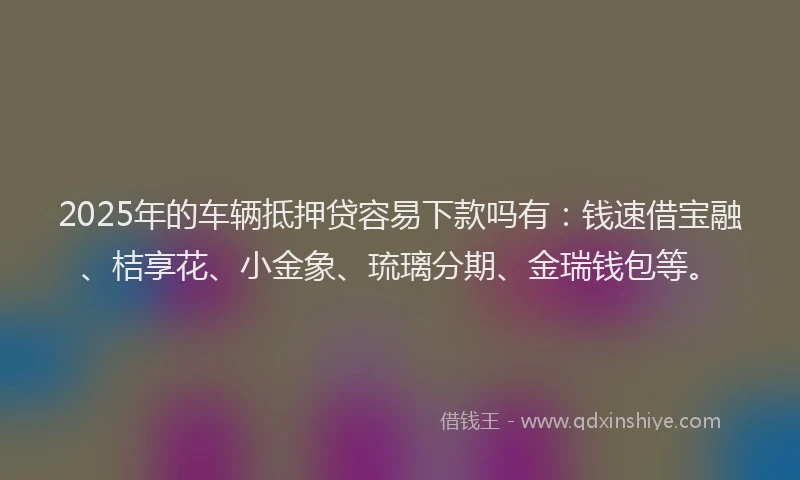 2025年的车辆抵押贷容易下款吗有：钱速借宝融、桔享花、小金象、琉璃分期、金瑞钱包等。