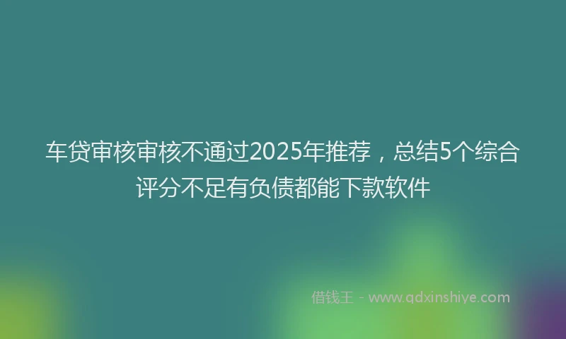 车贷审核审核不通过2025年推荐，总结5个综合评分不足有负债都能下款软件