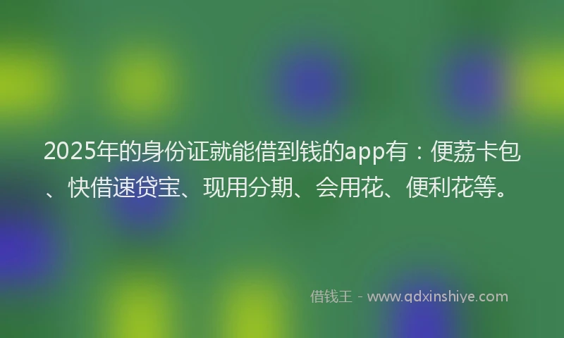 2025年的身份证就能借到钱的app有：便荔卡包、快借速贷宝、现用分期、会用花、便利花等。