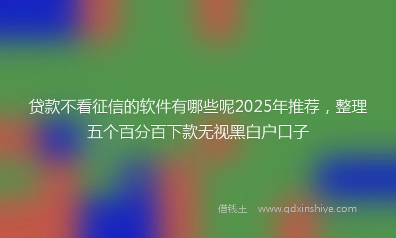 贷款不看征信的软件有哪些呢2025年推荐，整理五个百分百下款无视黑白户口子