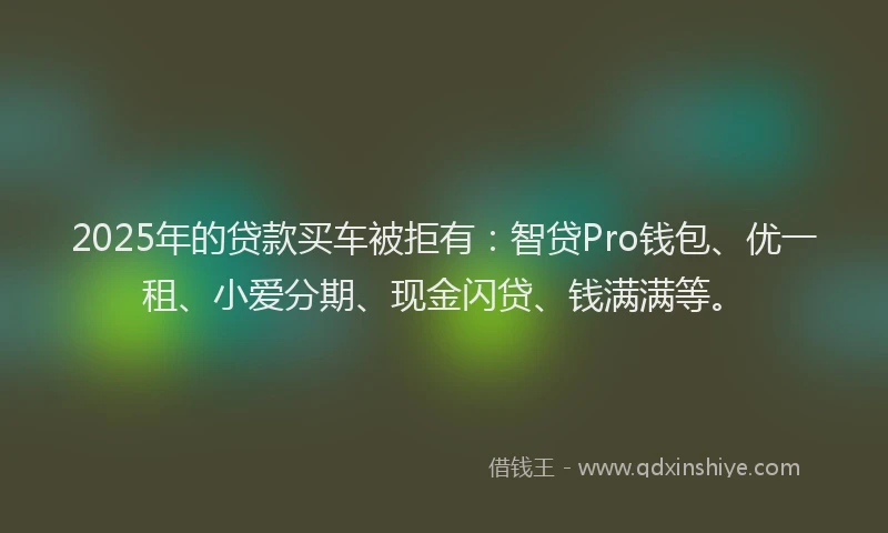 2025年的贷款买车被拒有：智贷Pro钱包、优一租、小爱分期、现金闪贷、钱满满等。