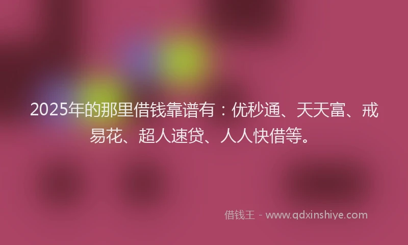 2025年的那里借钱靠谱有：优秒通、天天富、戒易花、超人速贷、人人快借等。