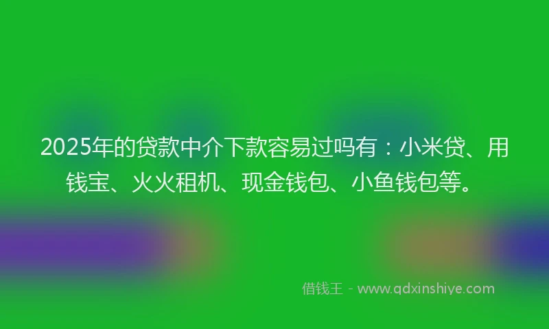 2025年的贷款中介下款容易过吗有：小米贷、用钱宝、火火租机、现金钱包、小鱼钱包等。