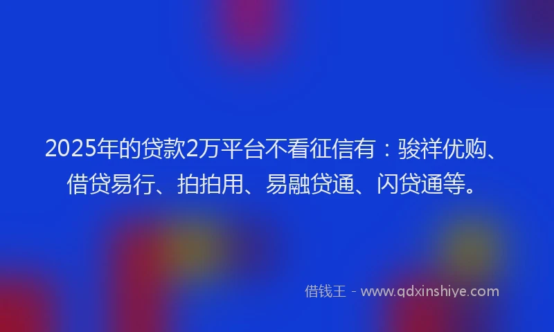 2025年的贷款2万平台不看征信有：骏祥优购、借贷易行、拍拍用、易融贷通、闪贷通等。