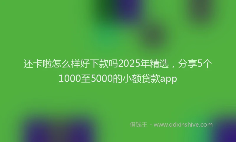 还卡啦怎么样好下款吗2025年精选，分享5个1000至5000的小额贷款app