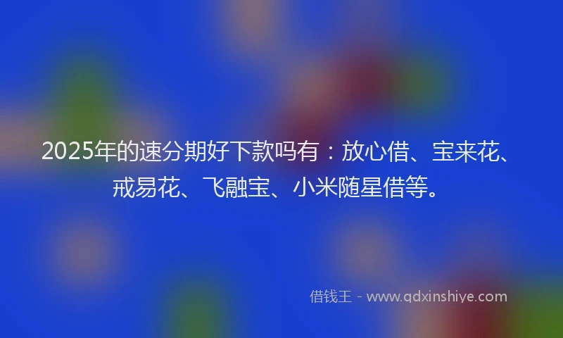 2025年的速分期好下款吗有：放心借、宝来花、戒易花、飞融宝、小米随星借等。