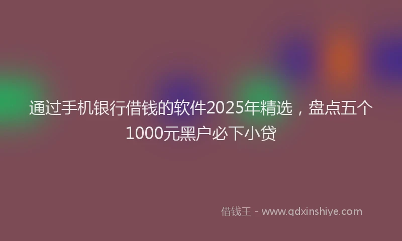 通过手机银行借钱的软件2025年精选，盘点五个1000元黑户必下小贷