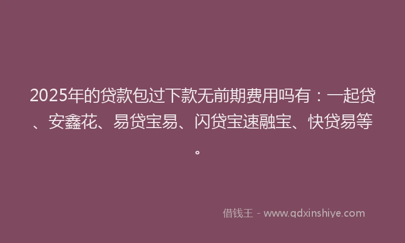 2025年的贷款包过下款无前期费用吗有：一起贷、安鑫花、易贷宝易、闪贷宝速融宝、快贷易等。