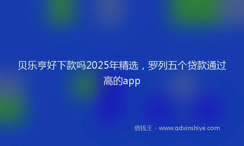 贝乐亨好下款吗2025年精选，罗列五个贷款通过高的app