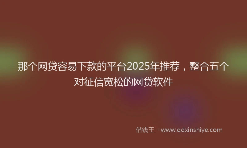 那个网贷容易下款的平台2025年推荐，整合五个对征信宽松的网贷软件