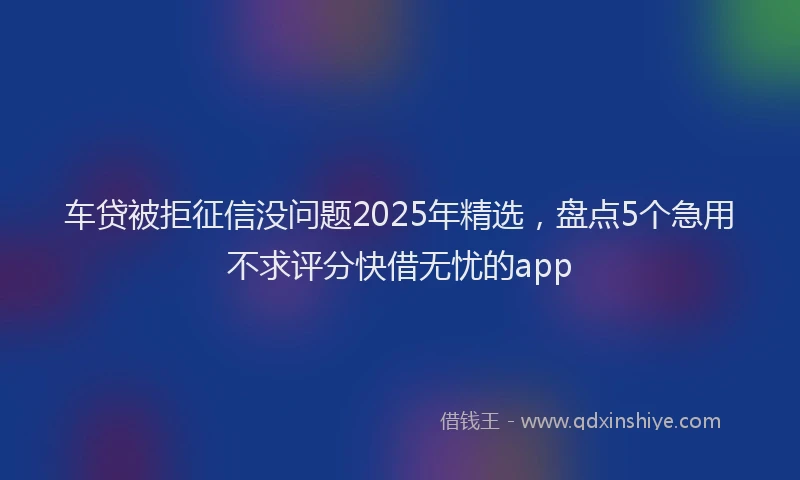 车贷被拒征信没问题2025年精选，盘点5个急用不求评分快借无忧的app