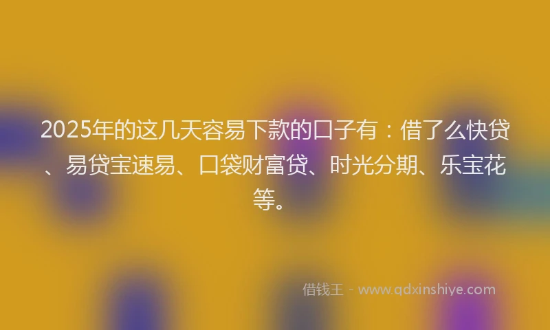 2025年的这几天容易下款的口子有：借了么快贷、易贷宝速易、口袋财富贷、时光分期、乐宝花等。