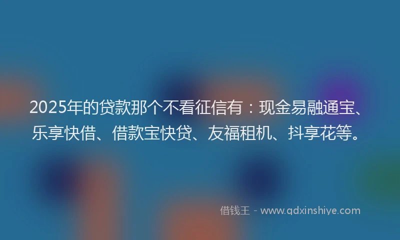 2025年的贷款那个不看征信有：现金易融通宝、乐享快借、借款宝快贷、友福租机、抖享花等。