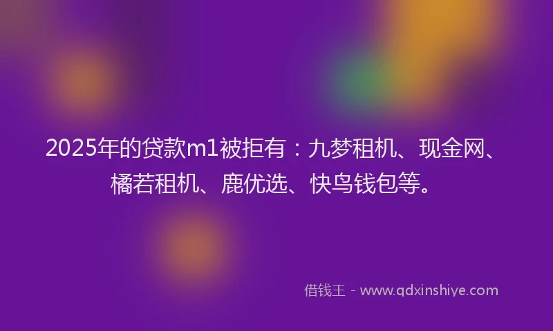 2025年的贷款m1被拒有：九梦租机、现金网、橘若租机、鹿优选、快鸟钱包等。