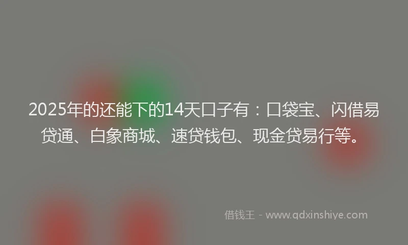 2025年的还能下的14天口子有：口袋宝、闪借易贷通、白象商城、速贷钱包、现金贷易行等。