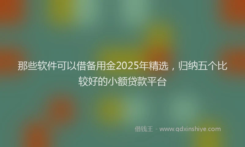 那些软件可以借备用金2025年精选，归纳五个比较好的小额贷款平台