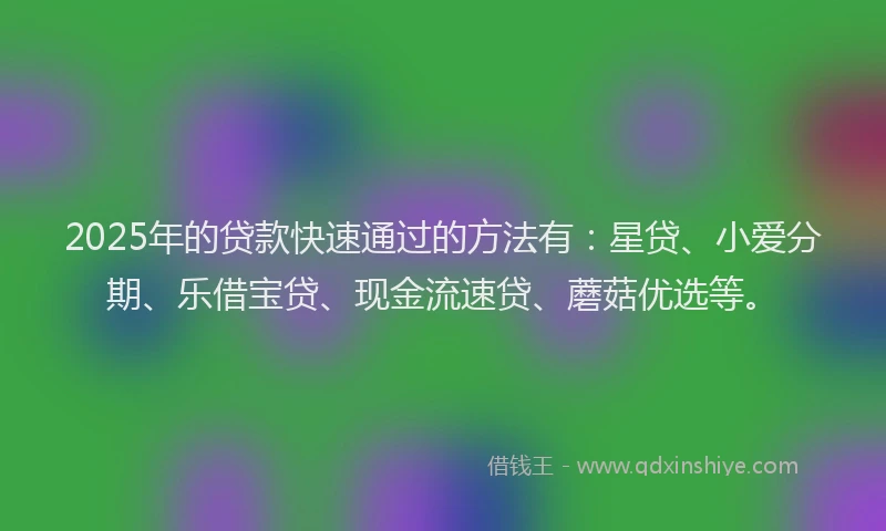 2025年的贷款快速通过的方法有：星贷、小爱分期、乐借宝贷、现金流速贷、蘑菇优选等。