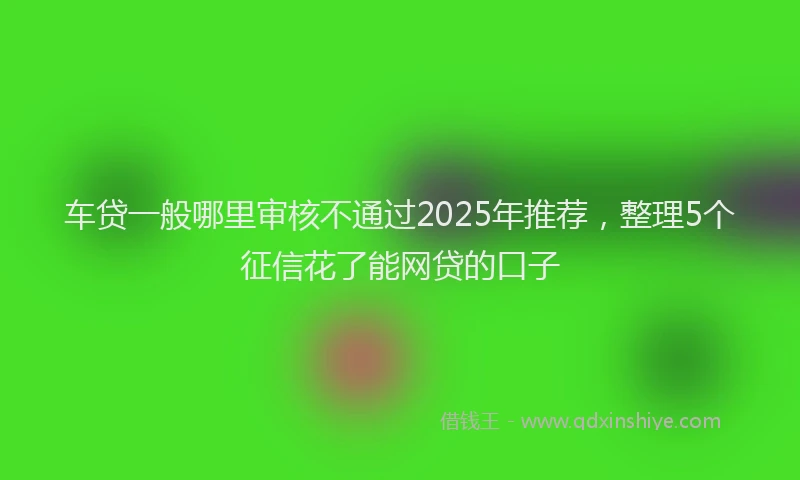 车贷一般哪里审核不通过2025年推荐，整理5个征信花了能网贷的口子