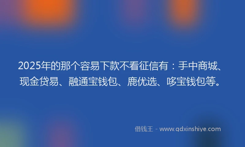 2025年的那个容易下款不看征信有：手中商城、现金贷易、融通宝钱包、鹿优选、哆宝钱包等。