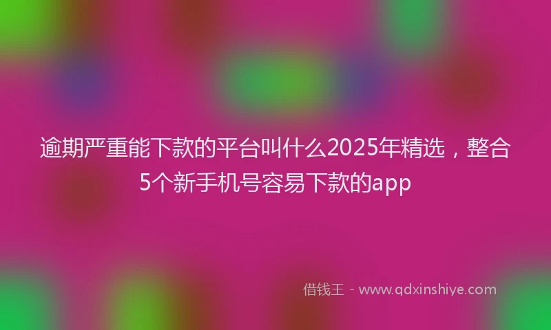 逾期严重能下款的平台叫什么2025年精选，整合5个新手机号容易下款的app
