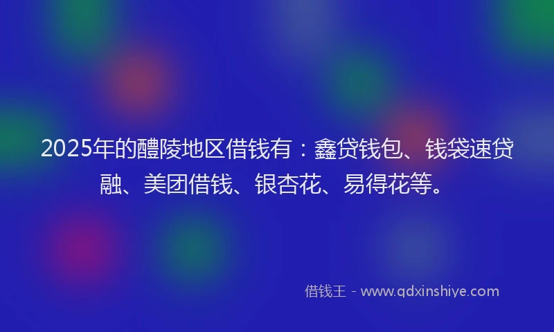 2025年的醴陵地区借钱有：鑫贷钱包、钱袋速贷融、美团借钱、银杏花、易得花等。