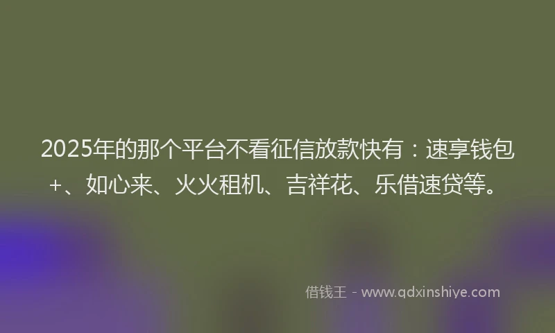 2025年的那个平台不看征信放款快有：速享钱包+、如心来、火火租机、吉祥花、乐借速贷等。