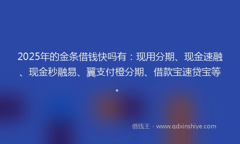 2025年的金条借钱快吗有：现用分期、现金速融、现金秒融易、翼支付橙分期、借款宝速贷宝等。